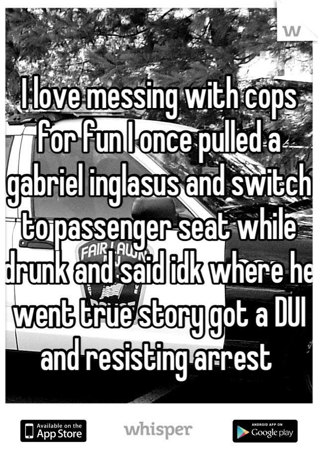 I love messing with cops for fun I once pulled a gabriel inglasus and switch to passenger seat while drunk and said idk where he went true story got a DUI and resisting arrest 