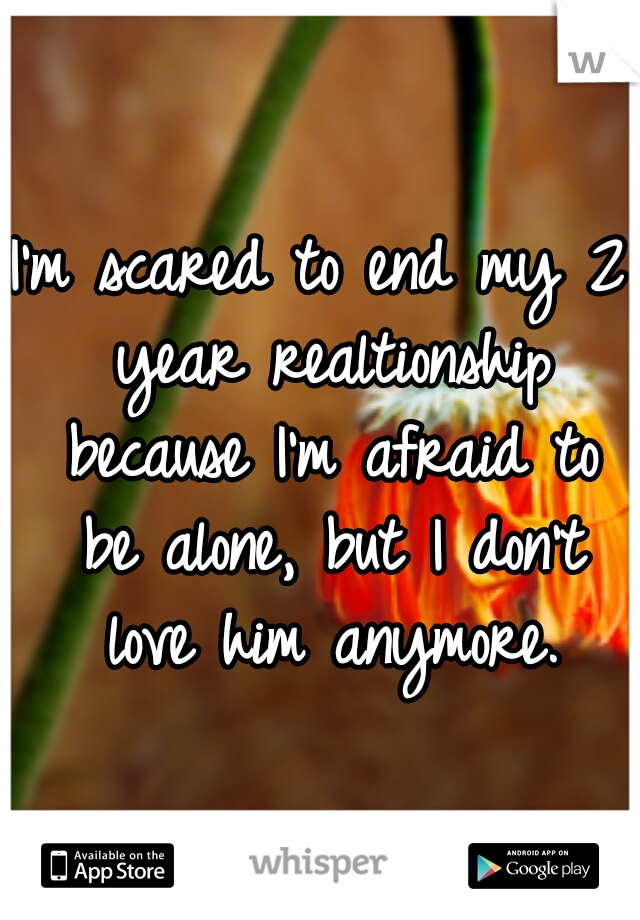 I'm scared to end my 2 year realtionship because I'm afraid to be alone, but I don't love him anymore.
