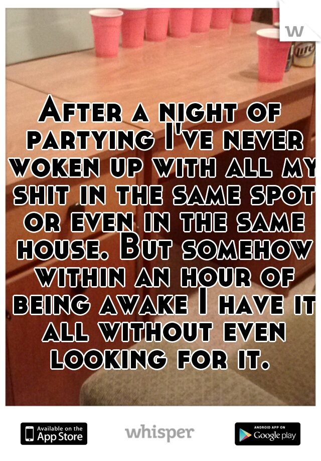 After a night of partying I've never woken up with all my shit in the same spot or even in the same house. But somehow within an hour of being awake I have it all without even looking for it. 