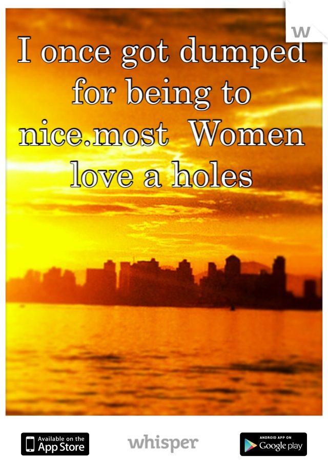 I once got dumped for being to nice.most  Women love a holes