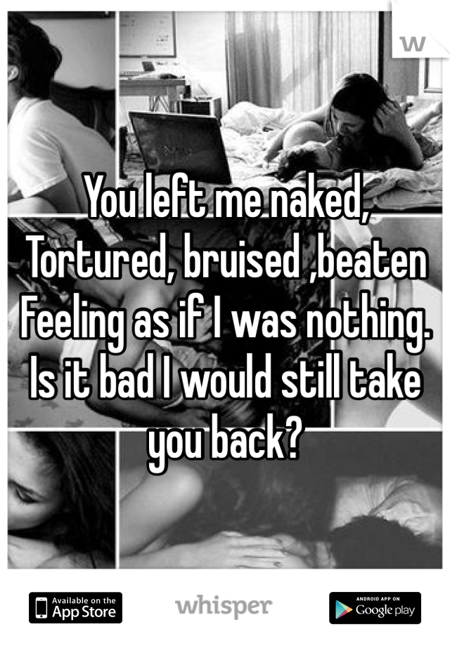 You left me naked,
Tortured, bruised ,beaten 
Feeling as if I was nothing.
Is it bad I would still take you back?   
