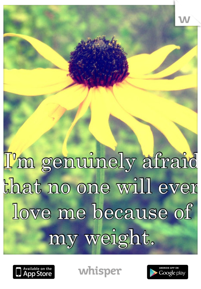 I'm genuinely afraid that no one will ever love me because of my weight. 