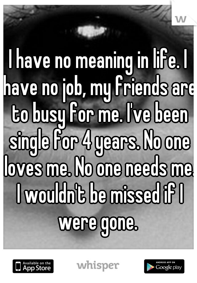 I have no meaning in life. I have no job, my friends are to busy for me. I've been single for 4 years. No one loves me. No one needs me. I wouldn't be missed if I were gone. 