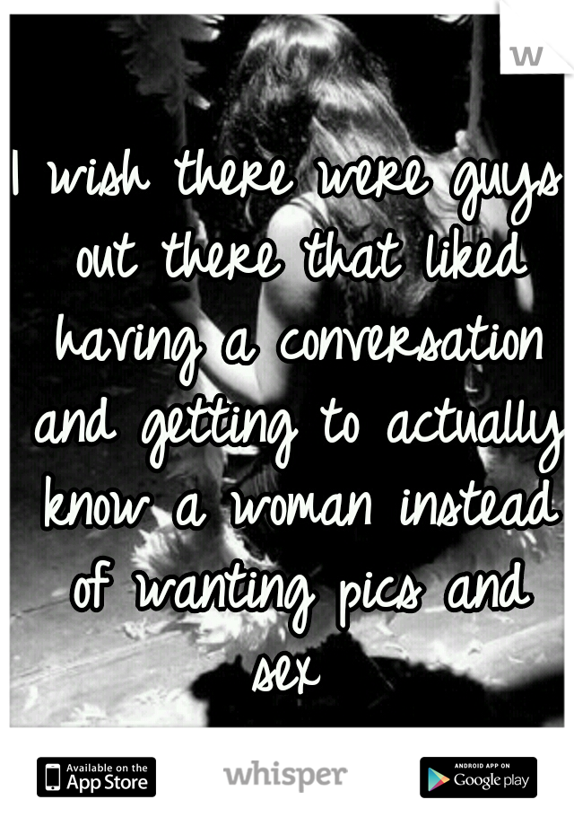 I wish there were guys out there that liked having a conversation and getting to actually know a woman instead of wanting pics and sex 