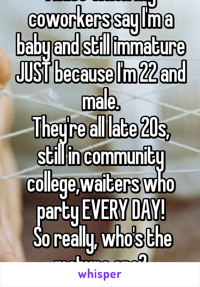 I hate when my coworkers say I'm a baby and still immature JUST because I'm 22 and male.
They're all late 20s, still in community college,waiters who party EVERY DAY!
 So really, who's the mature one?
