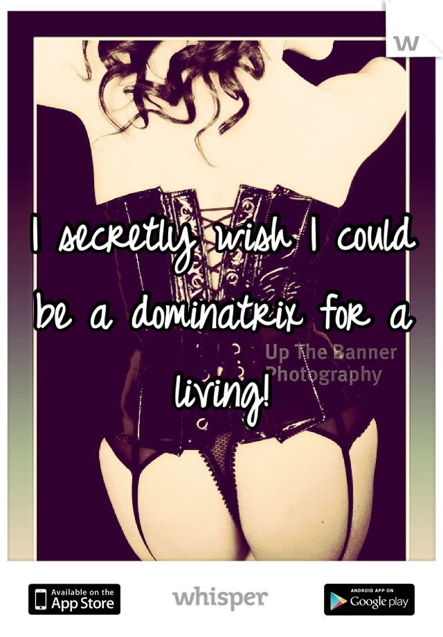 I secretly wish I could be a dominatrix for a living!