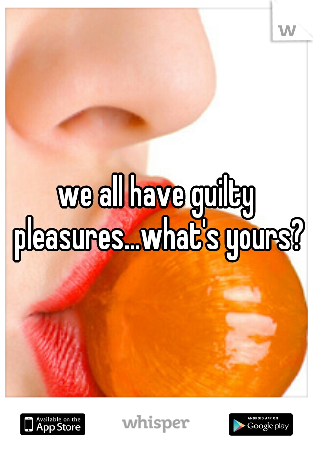 we all have guilty pleasures...what's yours?