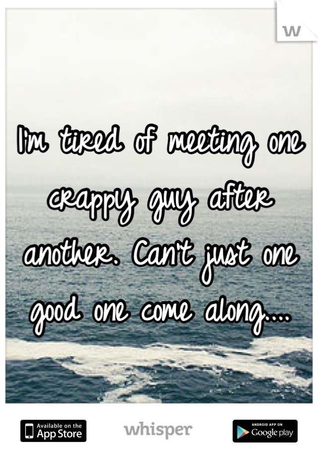 I'm tired of meeting one crappy guy after another. Can't just one good one come along.... 