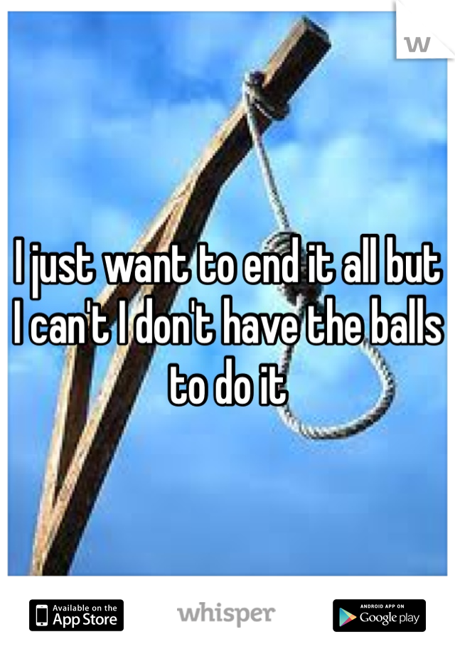 I just want to end it all but I can't I don't have the balls to do it 