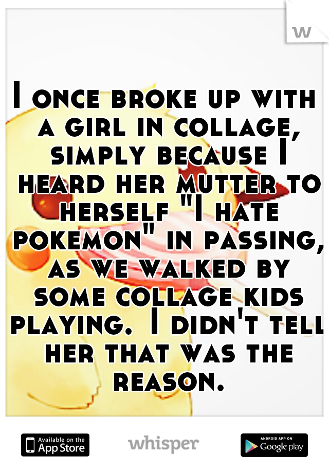 I once broke up with a girl in collage, simply because I heard her mutter to herself "I hate pokemon" in passing, as we walked by some collage kids playing.
I didn't tell her that was the reason.