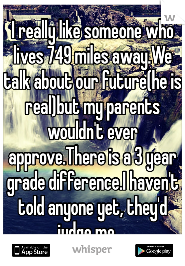 I really like someone who lives 749 miles away.We talk about our future(he is real)but my parents wouldn't ever approve.There is a 3 year grade difference.I haven't told anyone yet, they'd judge me....
