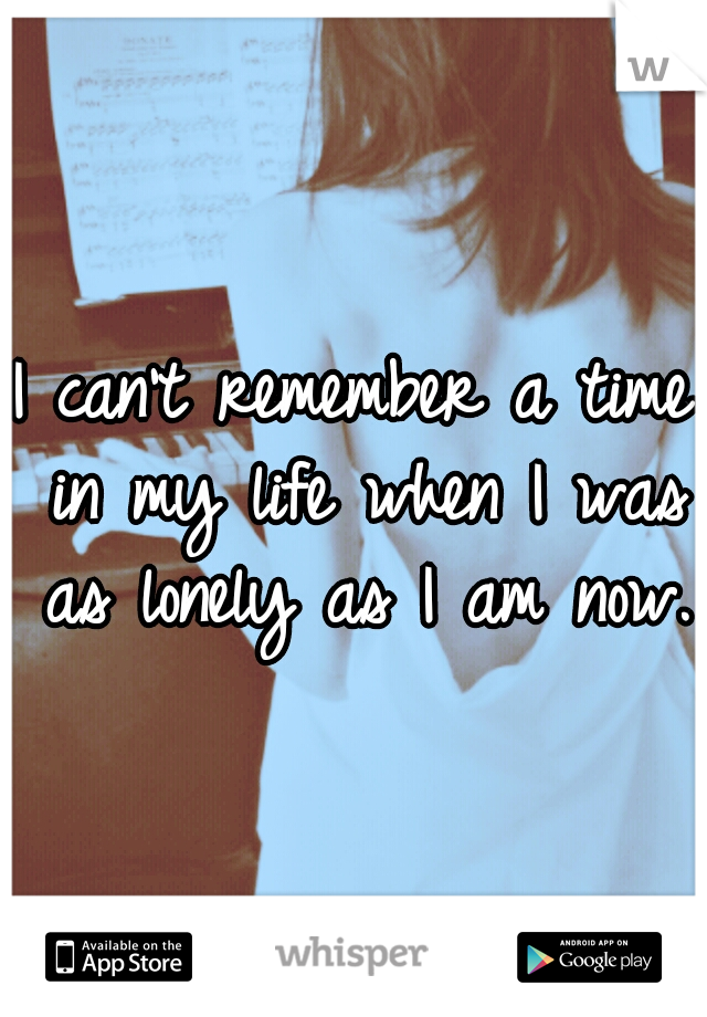 I can't remember a time in my life when I was as lonely as I am now. 