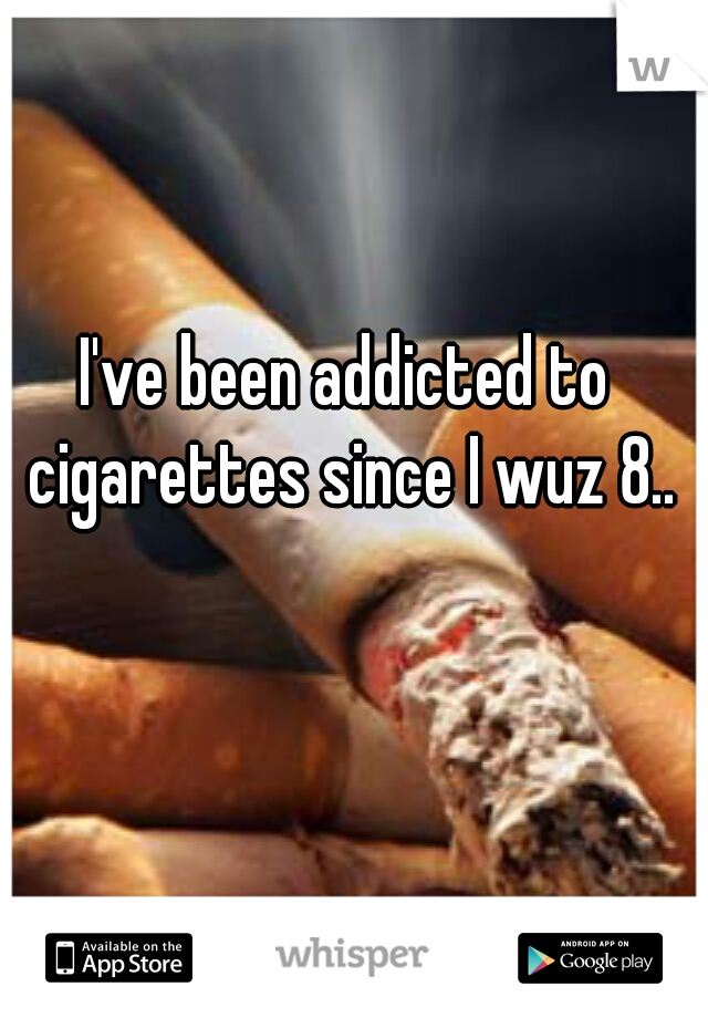 I've been addicted to cigarettes since I wuz 8..