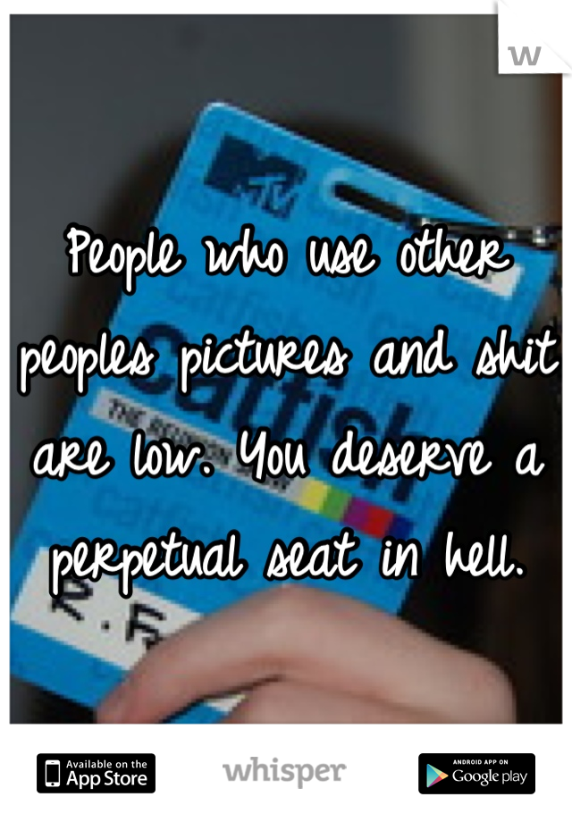 People who use other peoples pictures and shit are low. You deserve a perpetual seat in hell. 