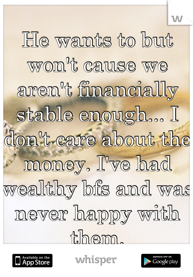 He wants to but won't cause we aren't financially stable enough... I don't care about the money. I've had wealthy bfs and was never happy with them.