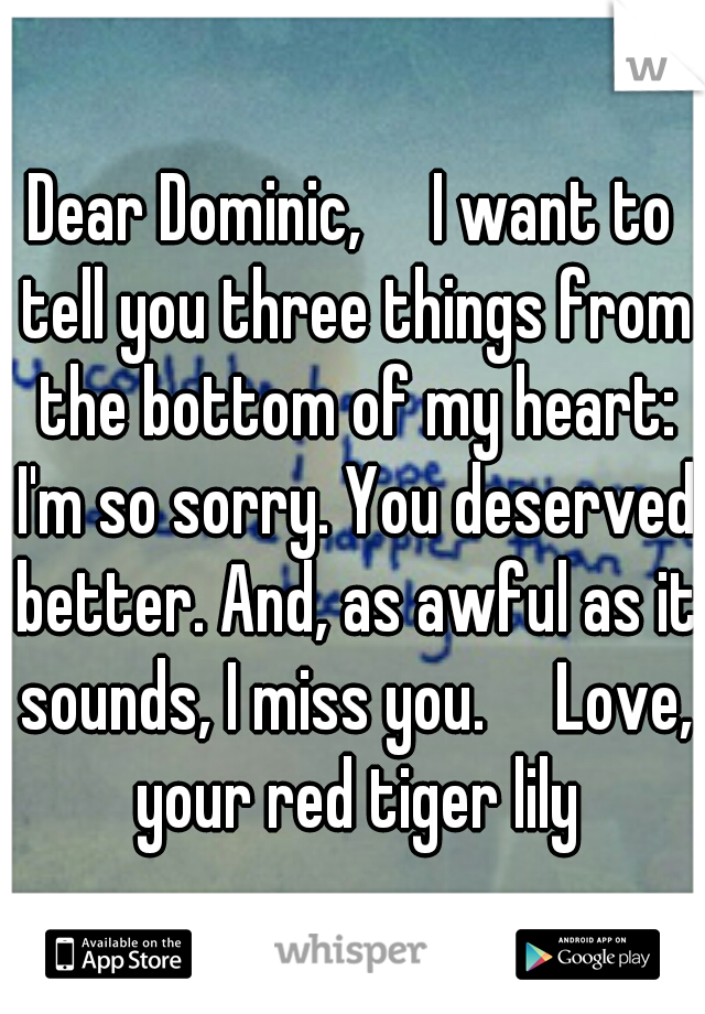 Dear Dominic,

I want to tell you three things from the bottom of my heart: I'm so sorry. You deserved better. And, as awful as it sounds, I miss you.

Love, your red tiger lily