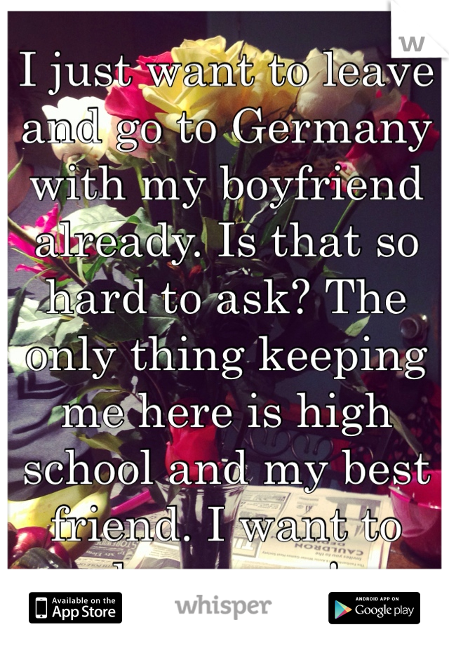 I just want to leave and go to Germany with my boyfriend already. Is that so hard to ask? The only thing keeping me here is high school and my best friend. I want to leave now! 