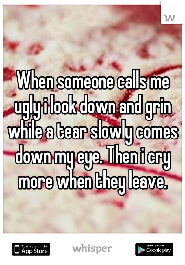 When someone calls me ugly i look down and grin while a tear slowly comes down my eye. Then i cry more when they leave.