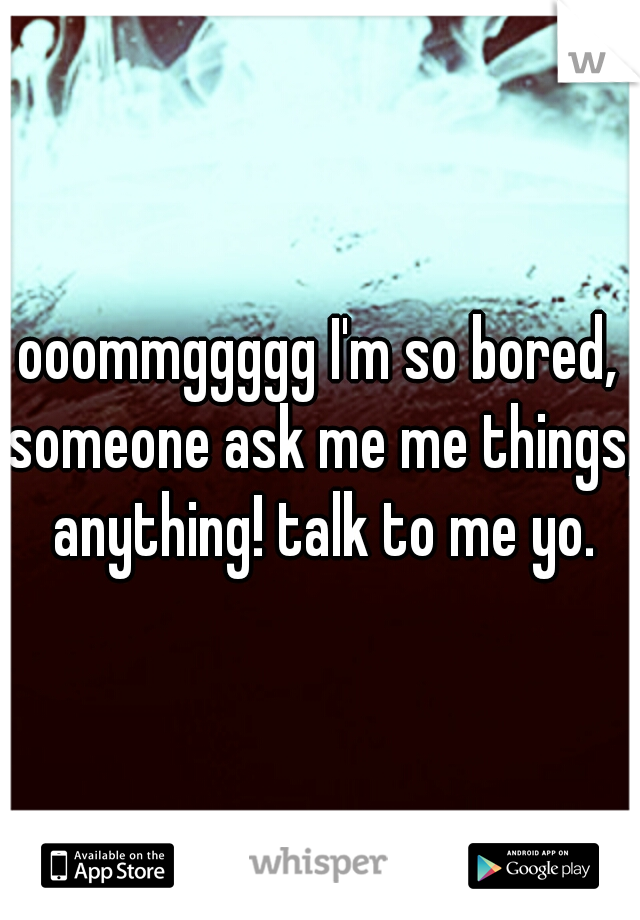 ooommggggg I'm so bored, someone ask me me things, anything! talk to me yo.