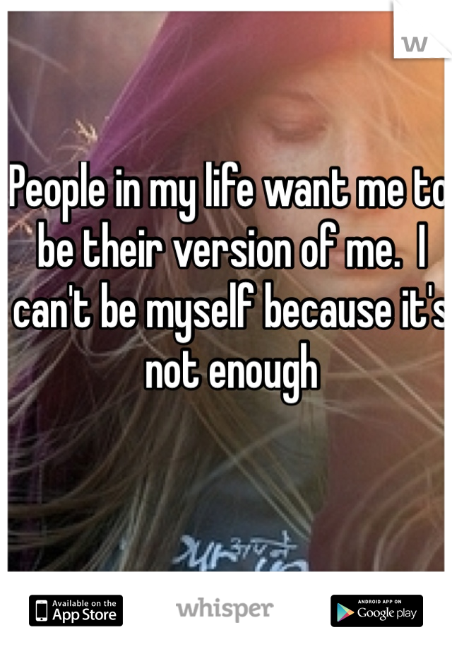 People in my life want me to be their version of me.  I can't be myself because it's not enough 