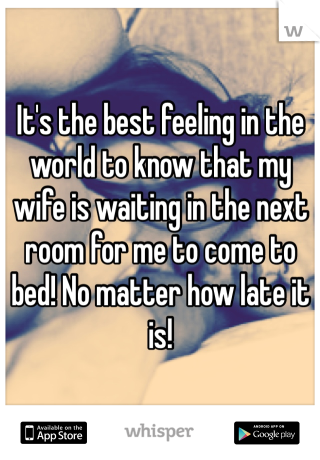 It's the best feeling in the world to know that my wife is waiting in the next room for me to come to bed! No matter how late it is!  