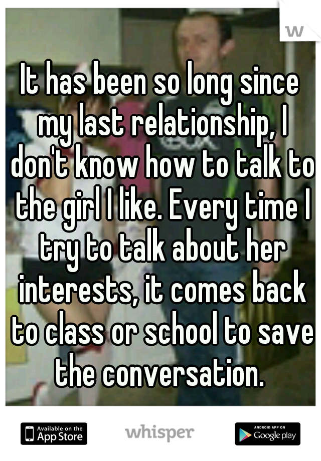 It has been so long since my last relationship, I don't know how to talk to the girl I like. Every time I try to talk about her interests, it comes back to class or school to save the conversation. 