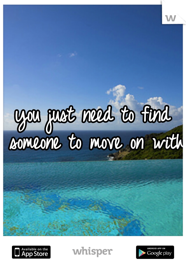 you just need to find someone to move on with.