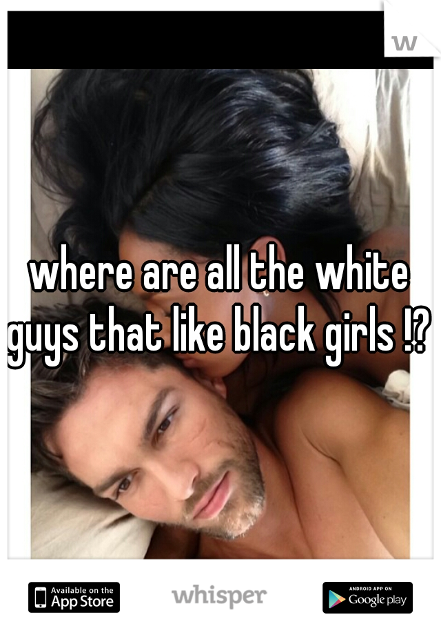 where are all the white guys that like black girls !? 