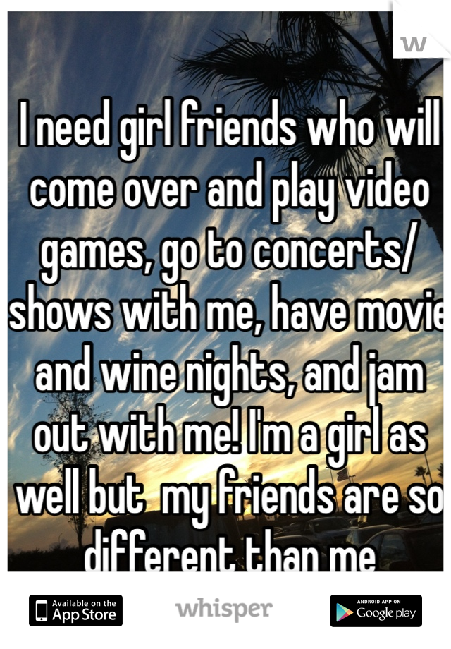 I need girl friends who will come over and play video games, go to concerts/shows with me, have movie and wine nights, and jam out with me! I'm a girl as well but  my friends are so different than me 