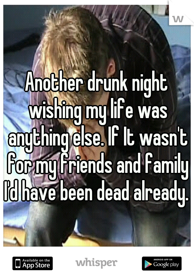 Another drunk night wishing my life was anything else. If It wasn't for my friends and family I'd have been dead already. 