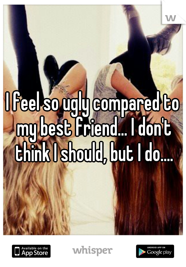 I feel so ugly compared to my best friend... I don't think I should, but I do....