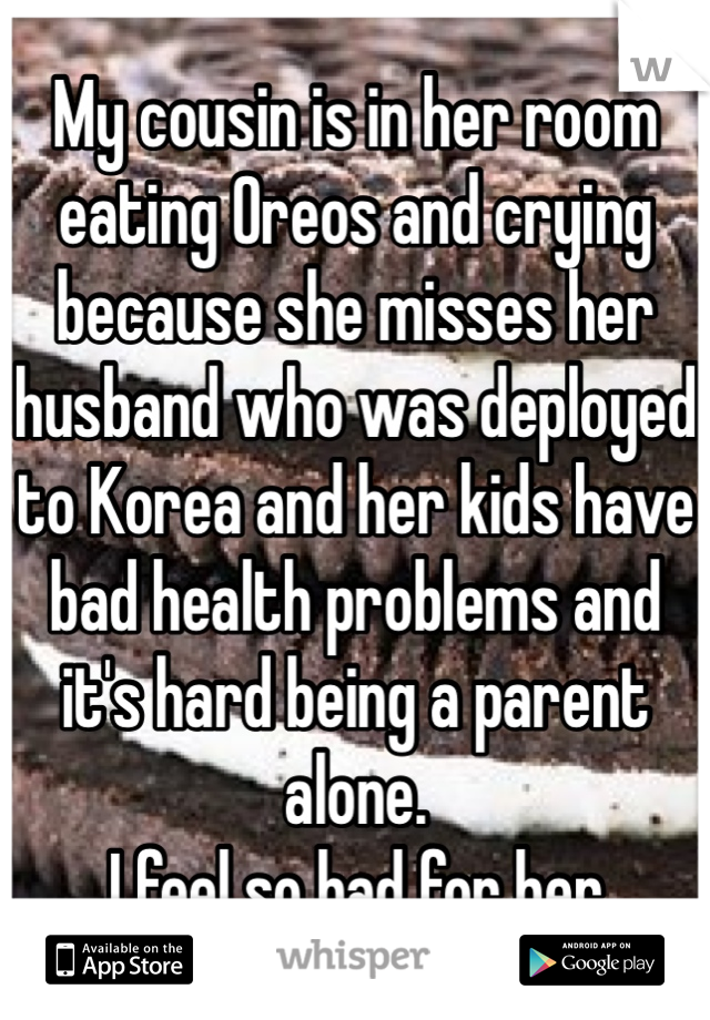 My cousin is in her room eating Oreos and crying because she misses her husband who was deployed to Korea and her kids have bad health problems and it's hard being a parent alone.
I feel so bad for her