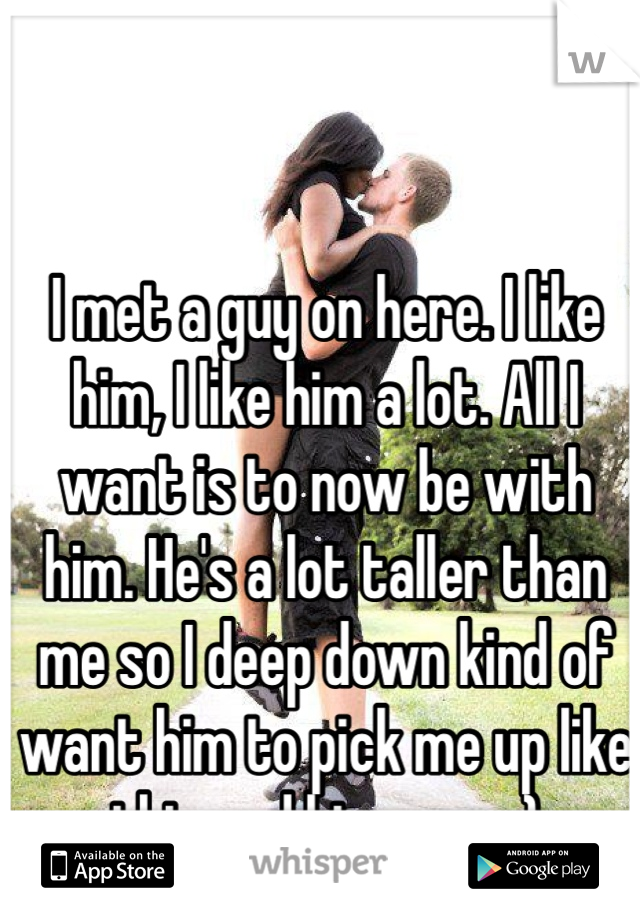 I met a guy on here. I like him, I like him a lot. All I want is to now be with him. He's a lot taller than me so I deep down kind of want him to pick me up like this and kiss me.  :)