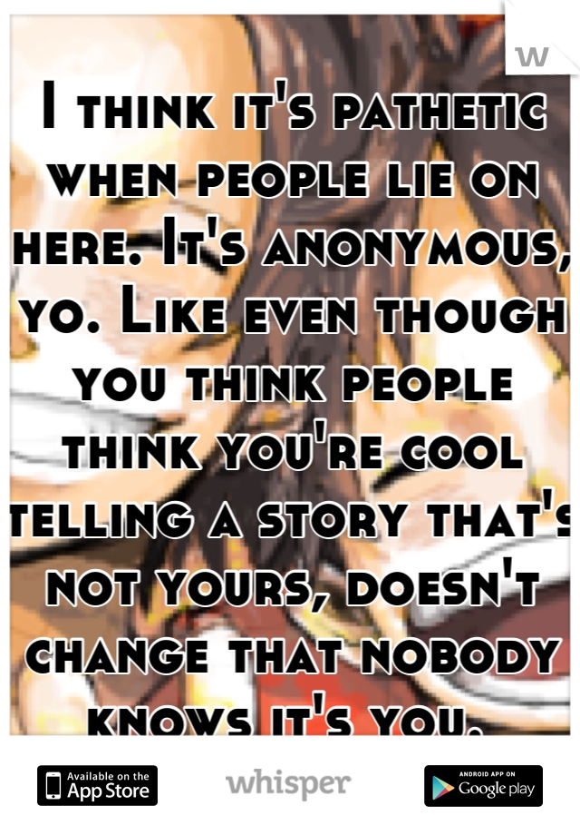 I think it's pathetic when people lie on here. It's anonymous, yo. Like even though you think people think you're cool telling a story that's not yours, doesn't change that nobody knows it's you. 