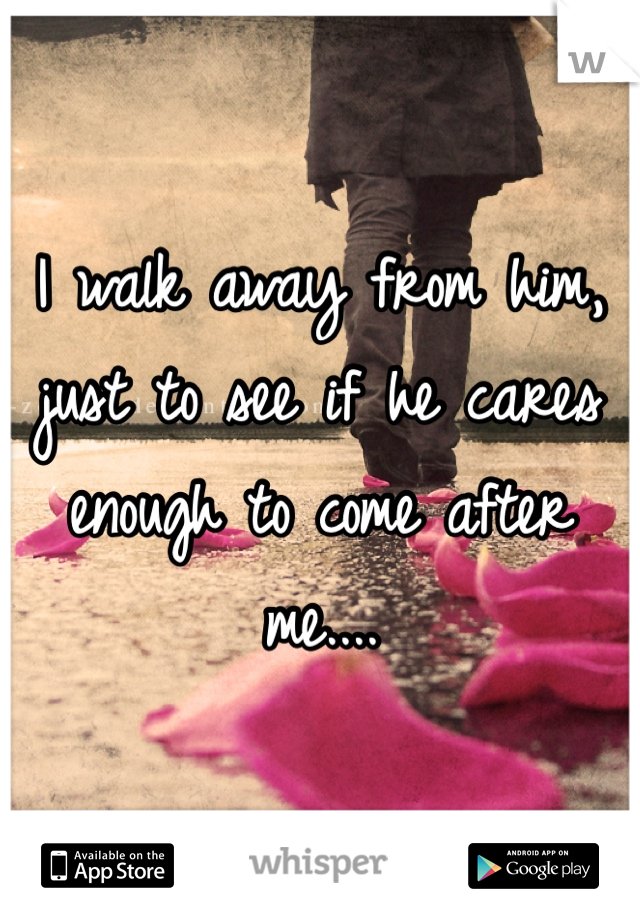 I walk away from him, just to see if he cares enough to come after me....