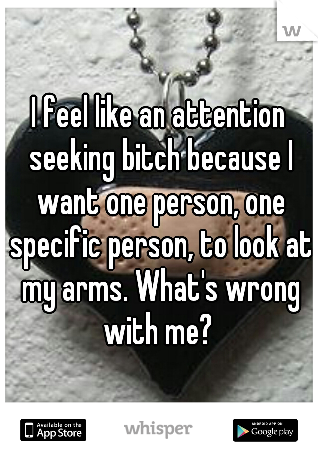 I feel like an attention seeking bitch because I want one person, one specific person, to look at my arms. What's wrong with me? 