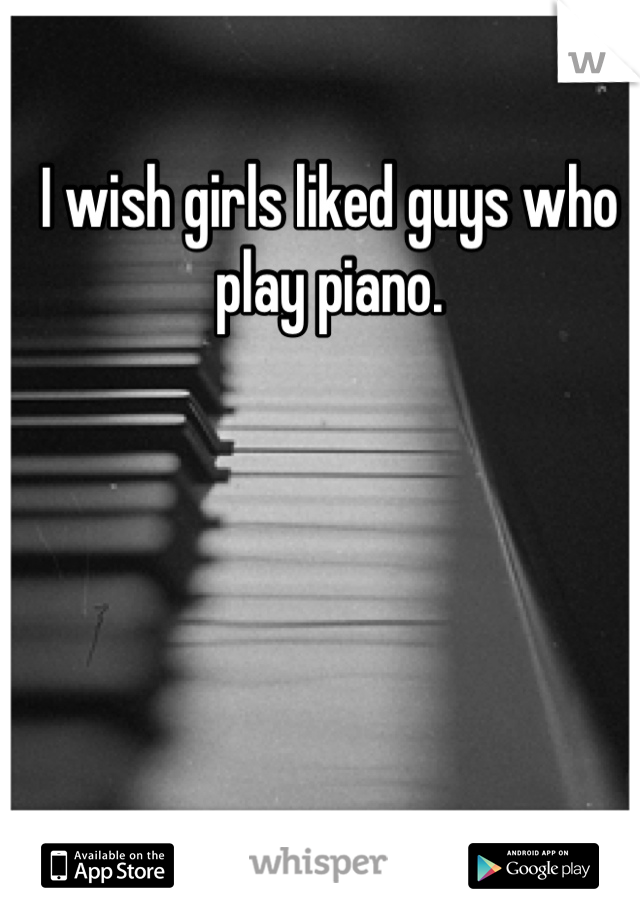 I wish girls liked guys who play piano. 