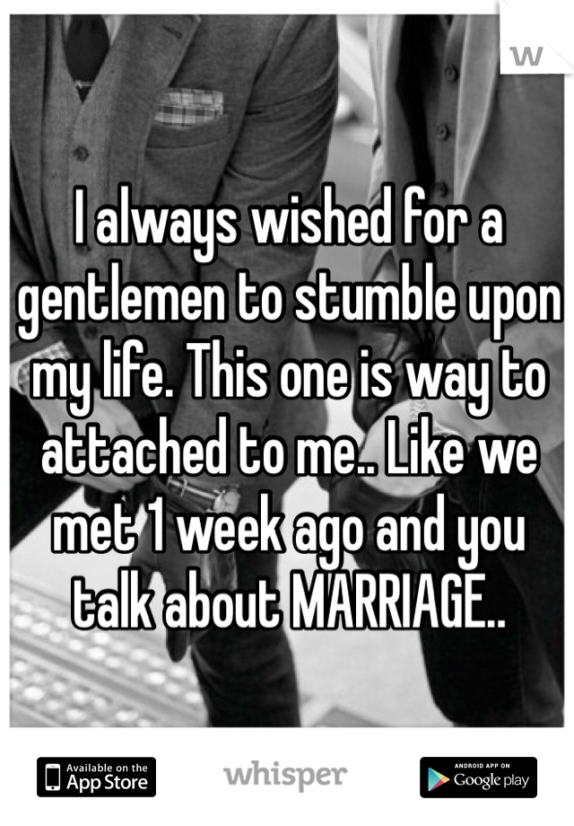 I always wished for a gentlemen to stumble upon my life. This one is way to attached to me.. Like we met 1 week ago and you talk about MARRIAGE..
