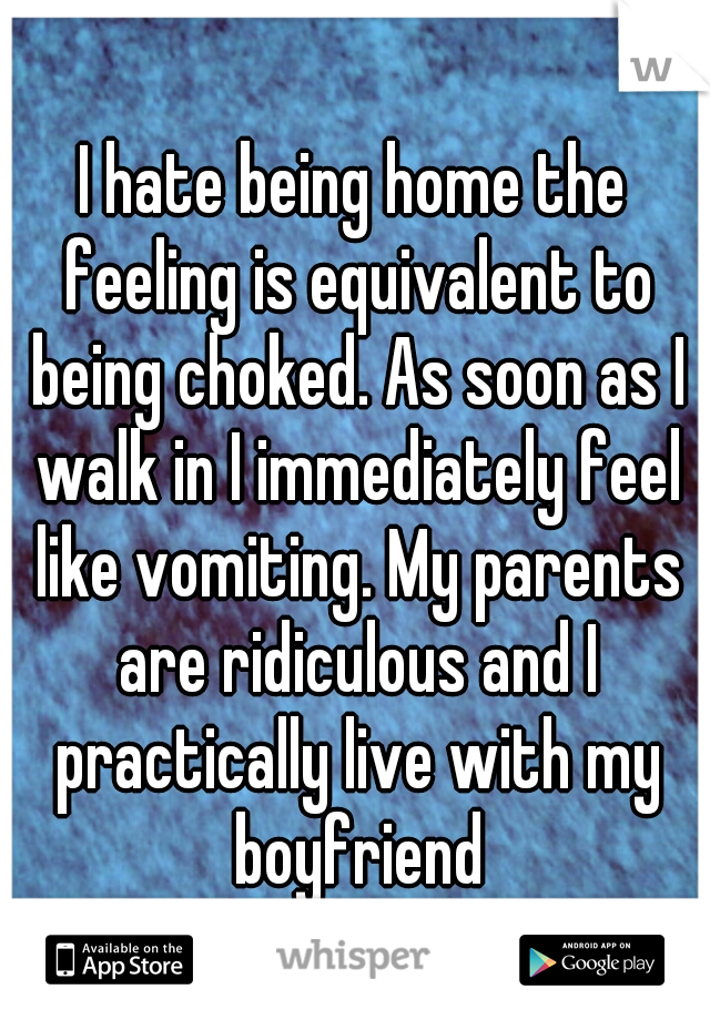 I hate being home the feeling is equivalent to being choked. As soon as I walk in I immediately feel like vomiting. My parents are ridiculous and I practically live with my boyfriend