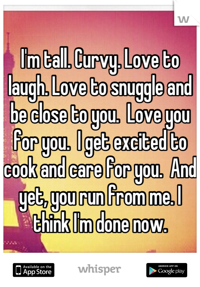 I'm tall. Curvy. Love to laugh. Love to snuggle and be close to you.  Love you for you.  I get excited to cook and care for you.  And yet, you run from me. I think I'm done now.