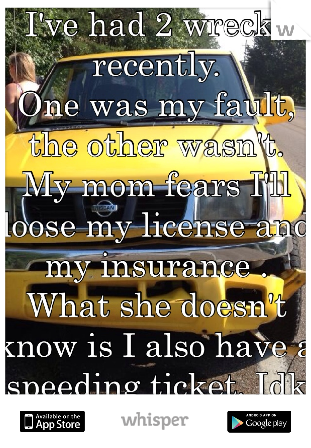 I've had 2 wrecks recently.
One was my fault, the other wasn't. 
My mom fears I'll loose my license and my insurance . 
What she doesn't know is I also have a speeding ticket, Idk how to tell her..
