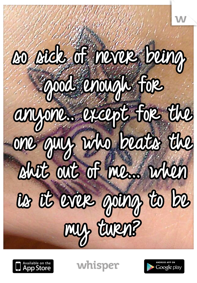 so sick of never being good enough for anyone.. except for the one guy who beats the shit out of me... when is it ever going to be my turn?