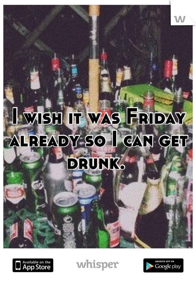 I wish it was Friday already so I can get drunk. 