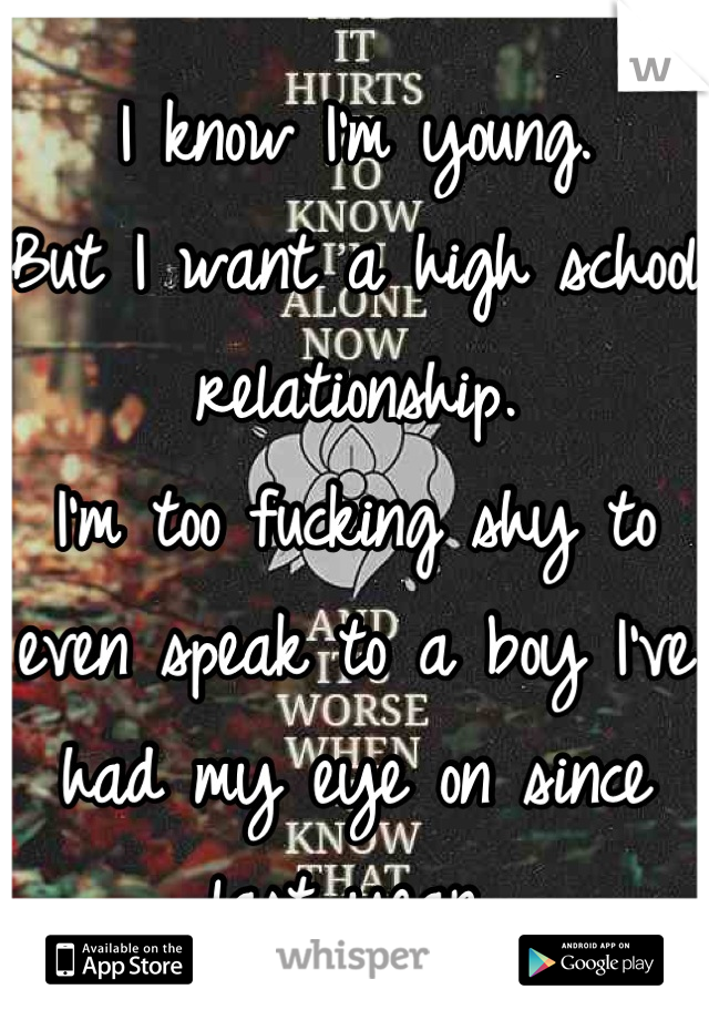 I know I'm young.
But I want a high school relationship.
I'm too fucking shy to even speak to a boy I've had my eye on since last year.

I don't think he'll like me though.
Fuck anxiety.