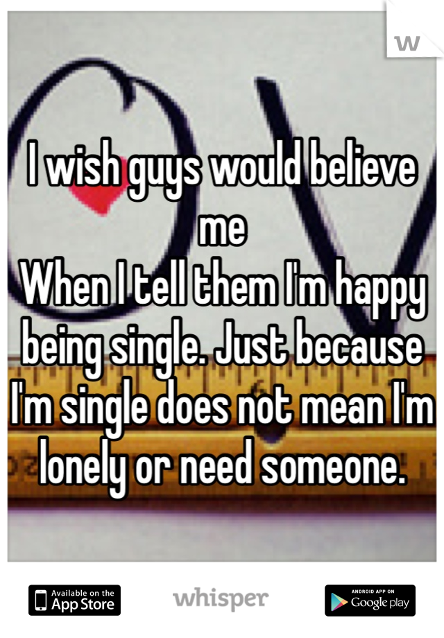 I wish guys would believe me
When I tell them I'm happy being single. Just because I'm single does not mean I'm lonely or need someone. 