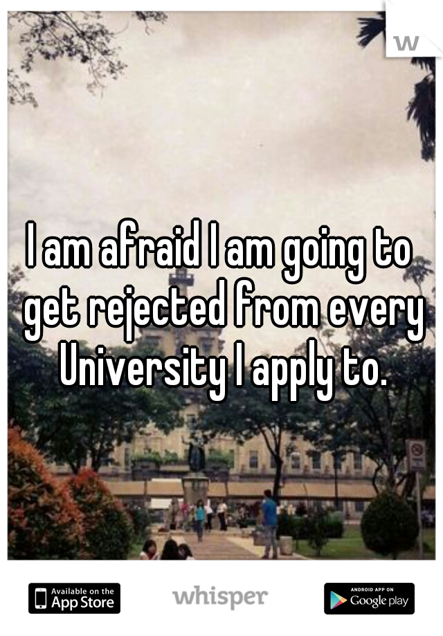 I am afraid I am going to get rejected from every University I apply to.