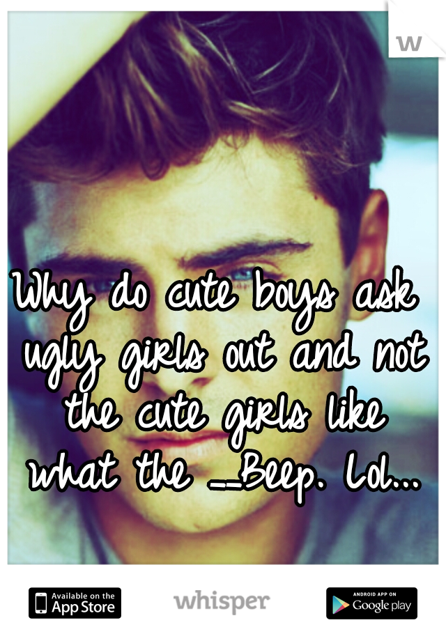 Why do cute boys ask ugly girls out and not the cute girls like what the __Beep. Lol...