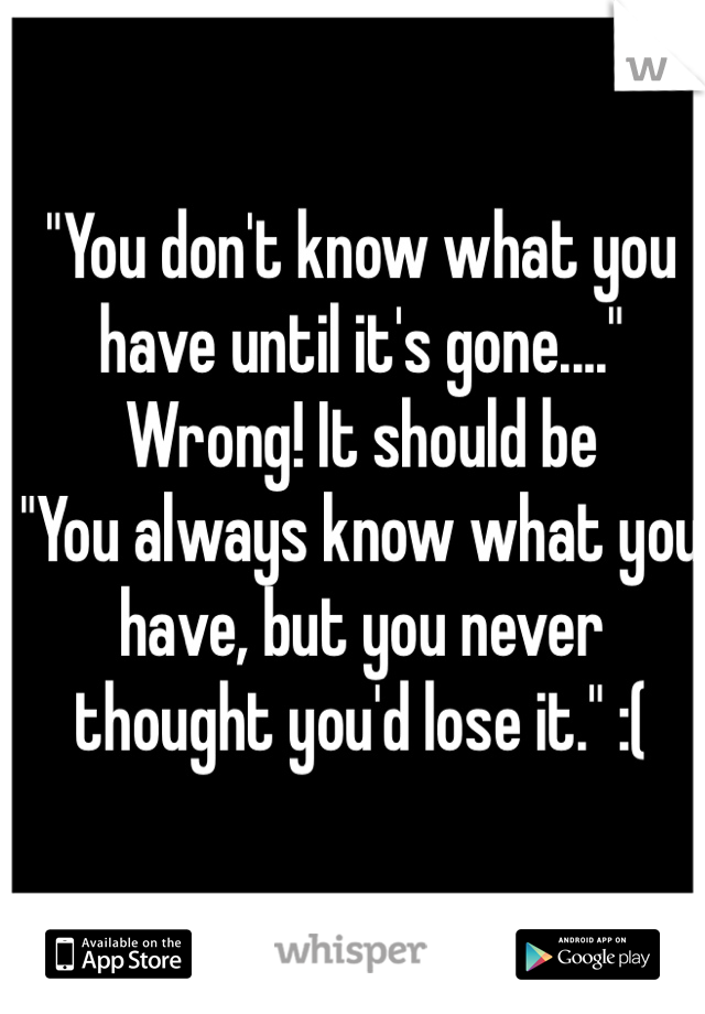 "You don't know what you have until it's gone...."
Wrong! It should be
"You always know what you have, but you never thought you'd lose it." :(