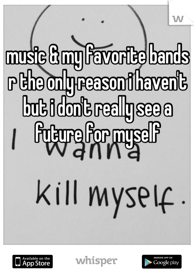 music & my favorite bands r the only reason i haven't but i don't really see a future for myself