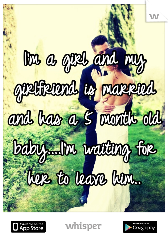 I'm a girl and my girlfriend is married and has a 5 month old baby....I'm waiting for her to leave him..